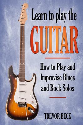 Learn to Play the Guitar: How to Play and Improvise Blues and Rock Solos - Trevor Beck