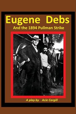 Eugene Debs and the 1894 Pullman Strike: A Play - Acie Cargill