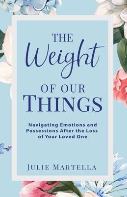 The Weight of Our Things: Navigating Possessions and Emotions After the Loss of Your Loved One - Julie Martella
