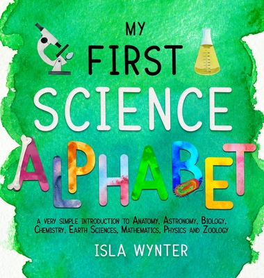 My First Science Alphabet: A Very Simple Introduction to Anatomy, Astronomy, Biology, Chemistry, Earth Sciences, Mathematics, Physics and Zoology - Isla Wynter
