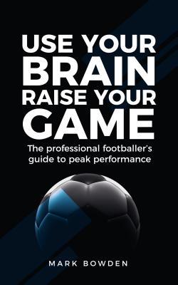 Use Your Brain Raise Your Game: The Professional Footballer's Guide to Peak Performance - Mark Bowden