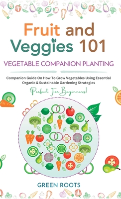 Fruit and Veggies 101 - Vegetable Companion Planting: Companion Guide On How To Grow Vegetables Using Essential, Organic & Sustainable Gardening Strat - Green Roots