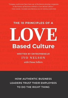 The 10 Principles of a Love-Based Culture: How Authentic Business Leaders Trust Their Employees To Do The Right Thing - Ivo Nelson