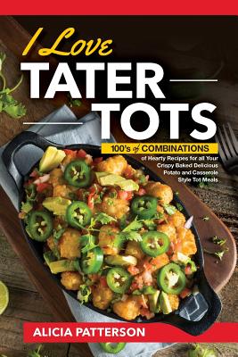 I Love Tater Tots: 100's of Combinations of Hearty Recipes for all Your Crispy Baked Delicious Potato and Casserole Style Tot Meals - Alicia Patterson