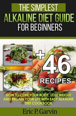 The Simplest Alkaline Diet Guide for Beginners + 46 Easy Recipes: How to Cure Your Body, Lose Weight And Regain Your Life with Easy Alkaline Diet Cook - Eric P. Garvin