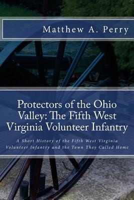 Protectors of the Ohio Valley: The Fifth West Virginia Volunteer Infantry: A Short History of the Fifth West Virginia Volunteer Infantry and the Town - Matthew A. Perry