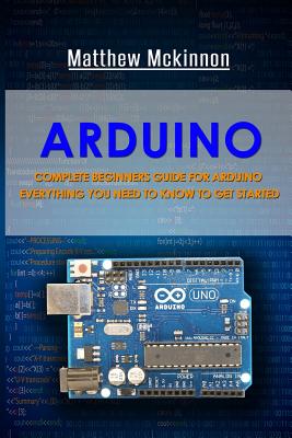 Arduino: Complete Beginners Guide For Arduino - Everything You Need To Know To Get Started - Matthew Mckinnon