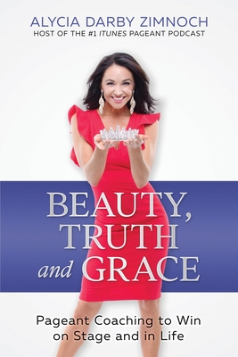 Beauty, Truth and Grace: Pageant Coaching to Win on Stage and in Life - Alycia Darby Zimnoch