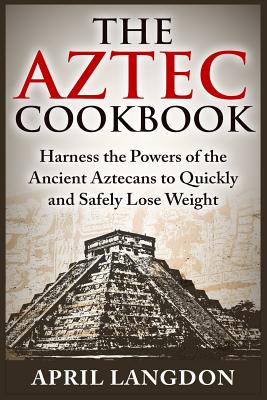 The Aztec Cookbook: Harness the Powers of the Ancient Aztecans to Quickly and Safely Lose Weight - April Langdon