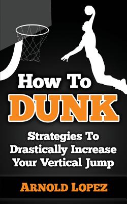 How To Dunk: Strategies To Drastically Increase Your Vertical Jump - Arnold Lopez