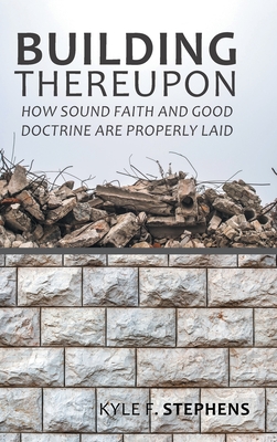 Building Thereupon: How Sound Faith and Good Doctrine Are Properly Laid - Kyle F. Stephens