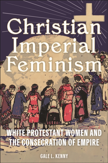 Christian Imperial Feminism: White Protestant Women and the Consecration of Empire - Gale L. Kenny