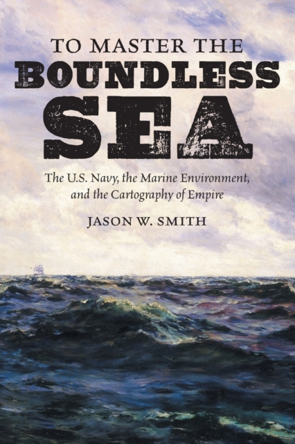 To Master the Boundless Sea: The U.S. Navy, the Marine Environment, and the Cartography of Empire - Jason W. Smith