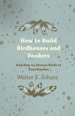How to Build Birdhouses and Feeders - And How to Attract Birds to Your Garden - Walter E. Schutz