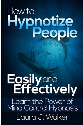 How to Hypnotize People Easily and Effectively: Learn the Power of Mind Control Hypnosis - Laura J. Walker