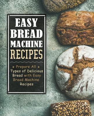 Easy Bread Machine Recipes: Prepare All Types of Delicious Breads with Easy Bread Machine Recipes (2nd Edition) - Booksumo Press