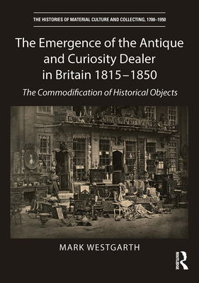 The Emergence of the Antique and Curiosity Dealer in Britain 1815-1850: The Commodification of Historical Objects - Mark Westgarth