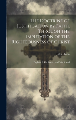 The Doctrine of Justification by Faith, Through the Imputation of the Righteousness of Christ: Explained, Confirmed, and Vindicated - John 1616-1683 Owen