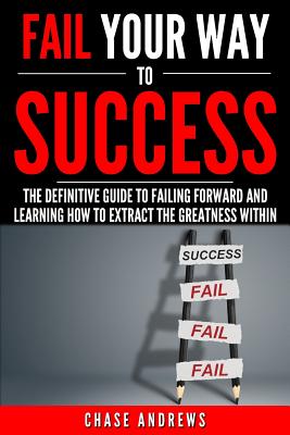 Fail Your Way to Success - The Definitive Guide to Failing Forward and Learning How to Extract The Greatness Within: Why Failing is an Integral Part o - Chase Andrews