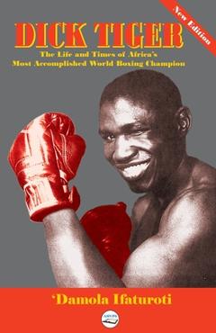 Coperta cărții 'Dick Tiger The Life and Times of Africa's Most Accomplished World Boxing Champion - 'damola Ifaturoti'