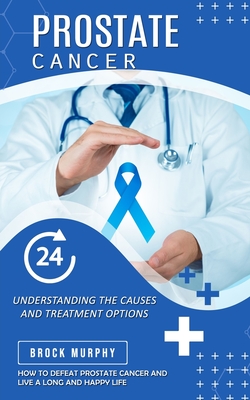 Prostate Cancer: Understanding the Causes and Treatment Options (How to Defeat Prostate Cancer and Live a Long and Happy Life) - Brock Murphy