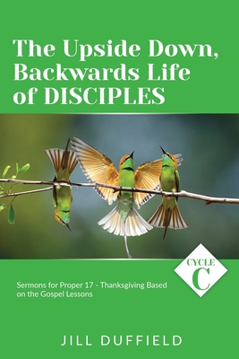 The Upside Down, Backwards Life of Disciples: Cycle C Sermons for Proper 17 - Thanksgiving Based on the Gospel Lessons - Jill Duffield