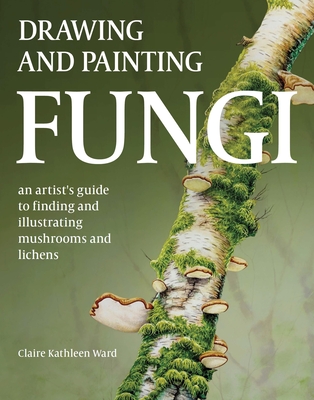 Drawing and Painting Fungi: An Artists Guide to Finding and Illustrating Mushrooms and Lichens - Claire Kathleen Ward