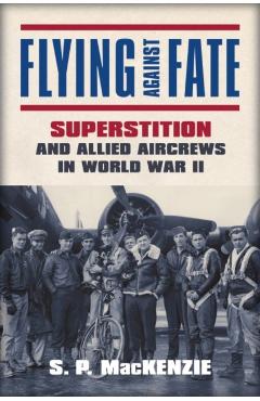Coperta cărții 'Flying Against Fate: Superstition and Allied Aircrews in World War II - S. P. Mackenzie'