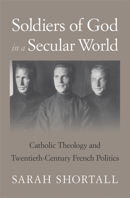 Soldiers of God in a Secular World: Catholic Theology and Twentieth-Century French Politics - Sarah Shortall