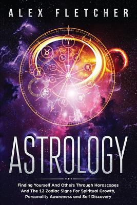 Astrology: Finding Yourself And Others Through Horoscopes And The 12 Zodiac Signs For Spiritual Growth, Personality Awareness and - Alex Fletcher