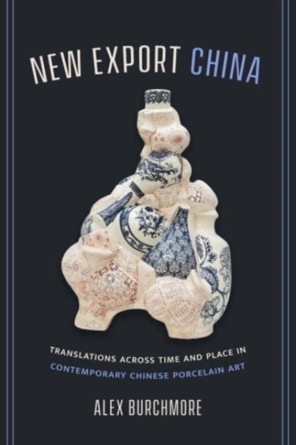 New Export China: Translations Across Time and Place in Contemporary Chinese Porcelain Art - Alex Burchmore