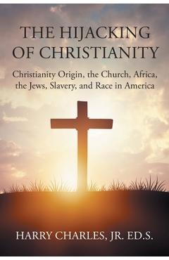 The Hijacking of Christianity: Christianity Origin, the Church, Africa, the Jews, Slavery, and Race in America - Harry Charles Ed S.