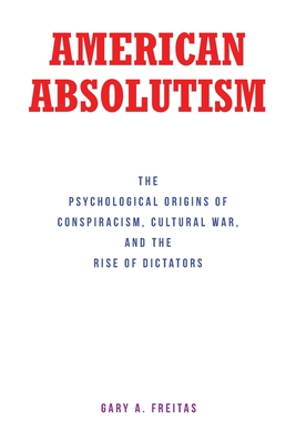 American Absolutism: The Psychological Origins of Conspiracism, Cultural War, and The Rise of Dictators - Gary A. Freitas