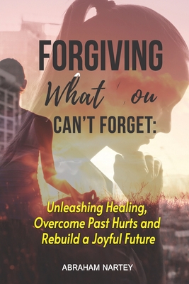 Forgiving What You Can't Forget: Unleashing Healing, Overcome Past Hurts and Rebuild a Joyful Future - Abraham Nartey