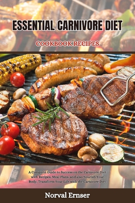 Essential Carnivore Diet Cookbook Recipes: A Complete Guide to Success on the Carnivore Diet with Recipes, Meal Plans, and also Nourish Your Body, Tra - Norval Ernser