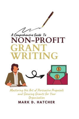 A Comprehensive Guide to Non-Profit Grant Writing: Mastering the Art of Persuasive Proposals and Securing Grants for Your Organization - Mark D. Hatcher