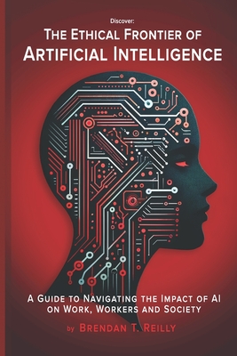 The Ethical Frontier of Artificial Intelligence: A Guide to Navigating the Impact of AI on Work, Workers and Society - Brendan T. Reilly
