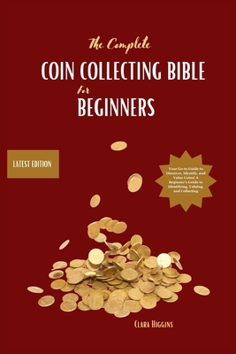 The Complete Coin Collecting Bible for Beginners: Your Go-to Guide to Discover, Identify, and Value Coins! A Beginner's Guide to Identifying, Valuing, - Clara Higgins