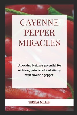 Cayenne Pepper Miracles: Unlocking nature's potential for wellness, pain relief and vitality with cayenne pepper - Teresa Miller