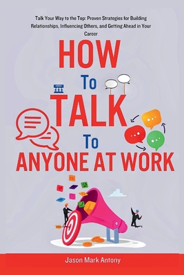 How to Talk to Anyone at Work: Talk Your Way to the Top: Proven Strategies for Building Relationships, Influencing Others, and Getting Ahead in Your - Jason Mark Antony