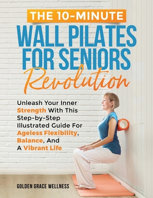 The 10-Minute Wall Pilates for Seniors Revolution: Unleash Your Inner Strength with this Step-by-Step Illustrated Guide for Ageless Flexibility, Balan - Golden Grace Wellness Publishing