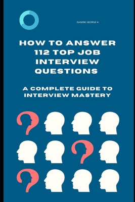 How to Answer 112 Top Job Interview Questions: A Complete Guide to Interview Mastery: How to Answer Interview Questions, Tough Interviews Questions, I - Eugene George A.