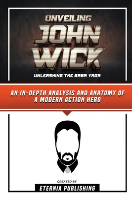 Unveiling John Wick - Unleashing The Baba Yaga - An In-Depth Analysis And Anatomy Of A Modern Action Hero - Eternia Publishing