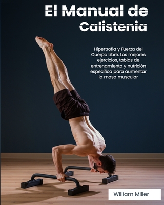 El Manual de Calistenia: Hipertrofia y Fuerza del Cuerpo Libre. Los mejores ejercicios, tablas de entrenamiento y nutrición específica para aum - William Miller