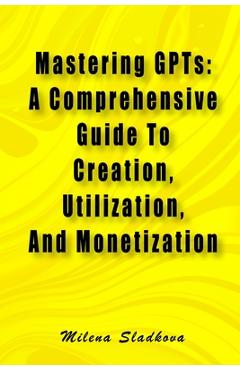 Coperta cărții 'Mastering GPTs: A Comprehensive Guide To Creation, Utilization, And Monetization - Milena Sladkova'