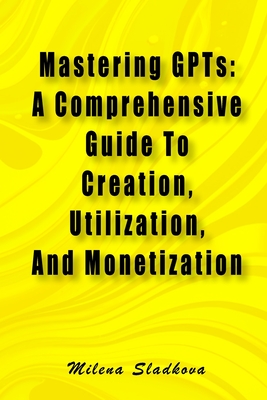 Coperta cărții 'Mastering GPTs: A Comprehensive Guide To Creation, Utilization, And Monetization - Milena Sladkova'