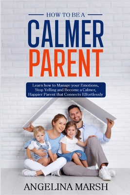 How to Be a Calmer Parent: Learn how to Manage your Emotions, Stop Yelling and Become a Calmer, Happier Parent that Connects Effortlessly - Angelina Marsh