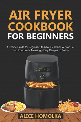 Air Fryer CookBook For Beginners: A Recipe Guide for Beginners to have Healthier Versions of Fried-Food with Amazingly Easy Recipes to Follow - Alice Homolka