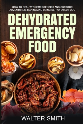 Dehydrated Emergency Food: How to deal with emergencies and outdoor adventures, making and using dehydrated food - Walter Smith
