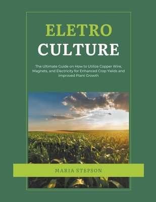 Electroculture: The Ultimate Guide on How to Utilize Copper Wire, Magnets, and Electricity for Enhanced Crop Yields and Improved Plant - Maria Stepson